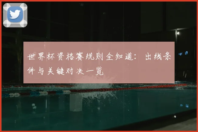 世界杯资格赛规则全知道：出线条件与关键对决一览