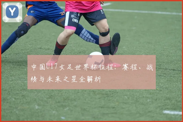 中国U17女足世界杯征程：赛程、战绩与未来之星全解析