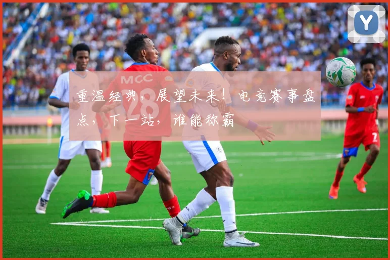 重温经典，展望未来！电竞赛事盘点，下一站，谁能称霸