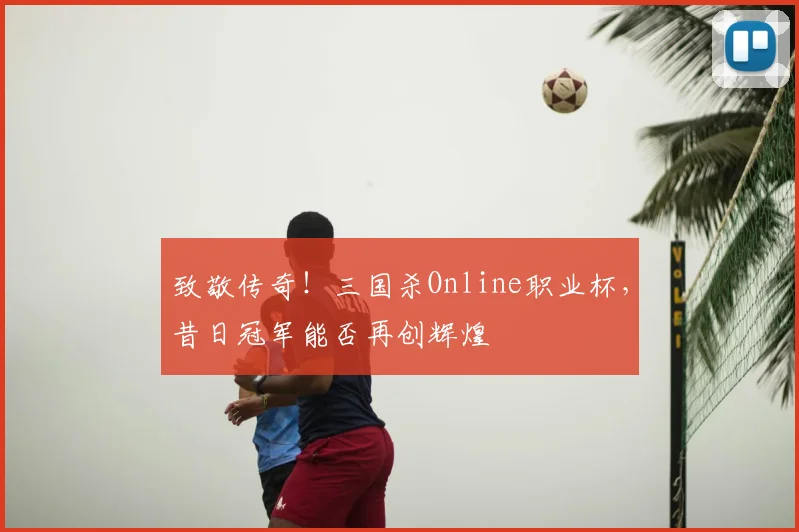 致敬传奇！三国杀Online职业杯，昔日冠军能否再创辉煌