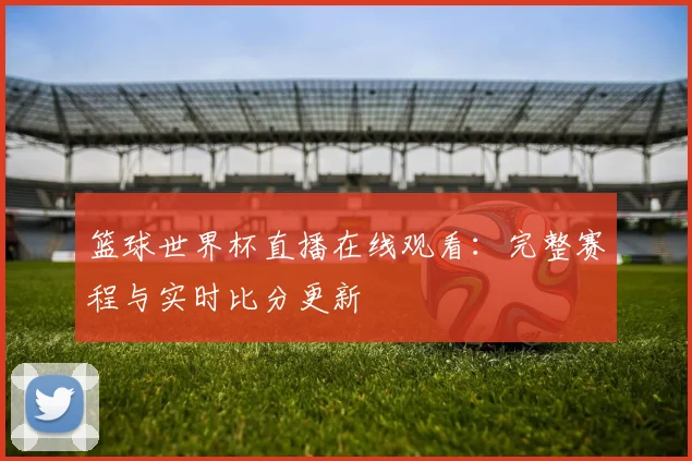 篮球世界杯直播在线观看:完整赛程与实时比分更新